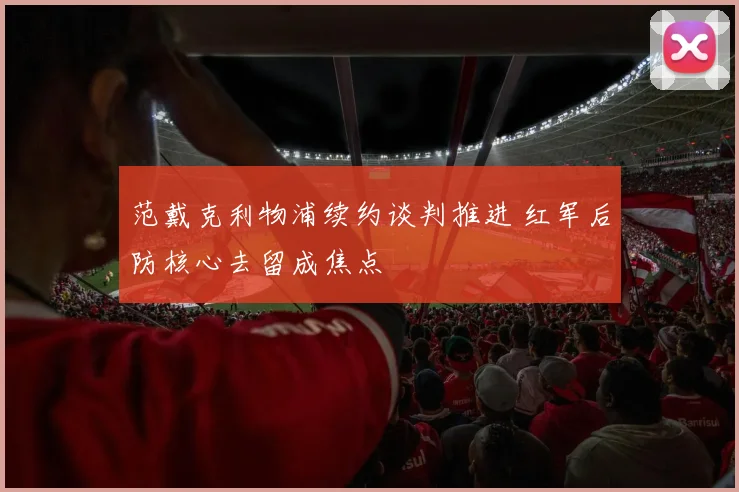 范戴克利物浦续约谈判推进 红军后防核心去留成焦点