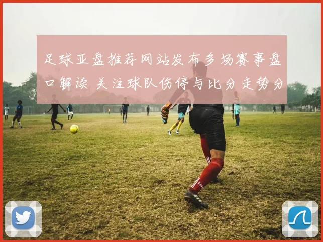 足球亚盘推荐网站发布多场赛事盘口解读 关注球队伤停与比分走势分析