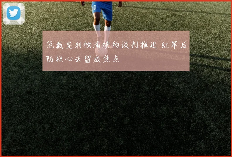 范戴克利物浦续约谈判推进 红军后防核心去留成焦点