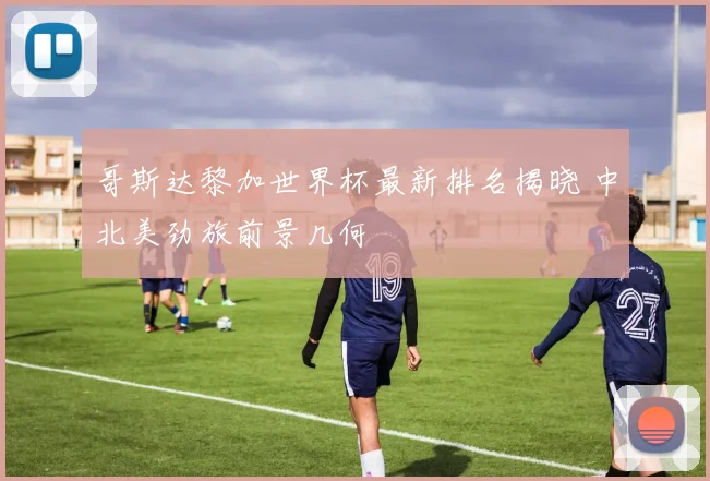 哥斯达黎加世界杯最新排名揭晓 中北美劲旅前景几何