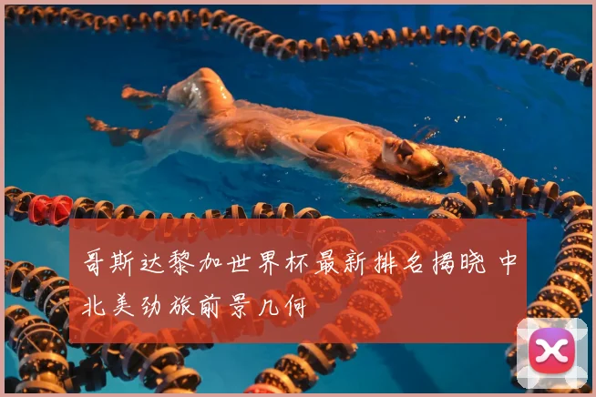 哥斯达黎加世界杯最新排名揭晓 中北美劲旅前景几何