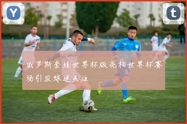 俄罗斯套娃世界杯版亮相世界杯赛场引发球迷关注