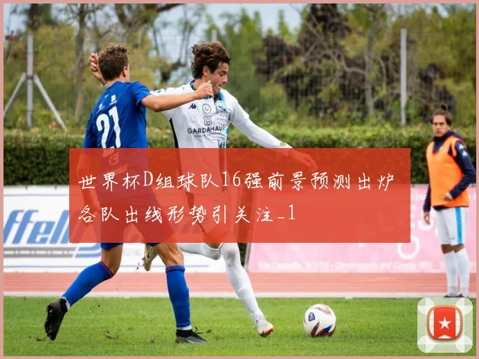 世界杯D组球队16强前景预测出炉 各队出线形势引关注_1