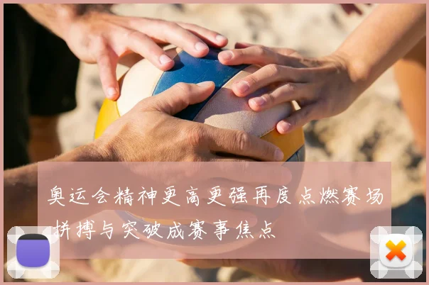 奥运会精神更高更强再度点燃赛场 拼搏与突破成赛事焦点