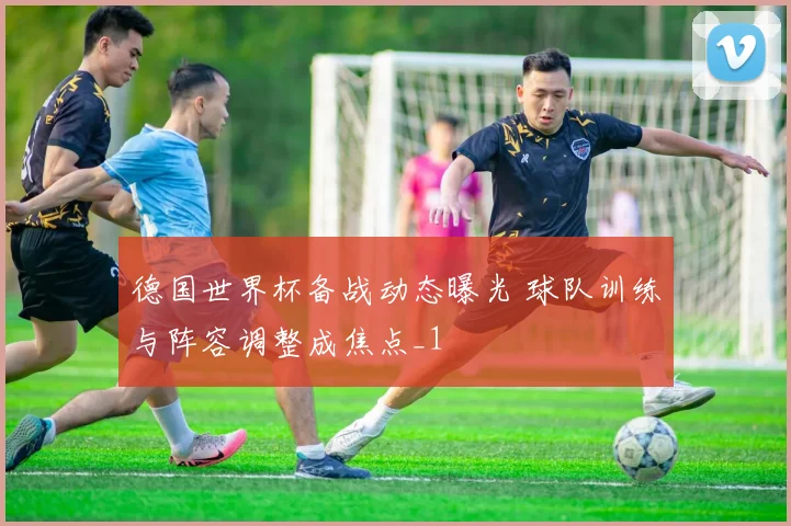 德国世界杯备战动态曝光 球队训练与阵容调整成焦点_1