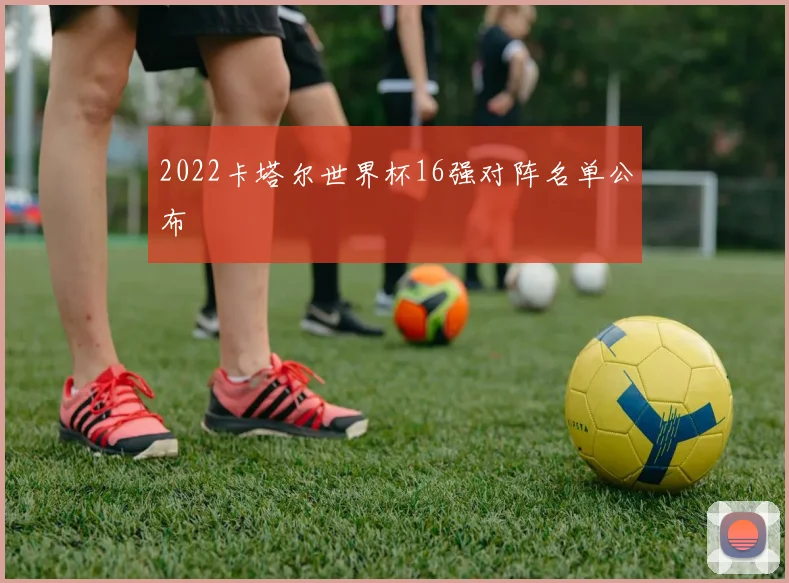2022卡塔尔世界杯16强对阵名单公布
