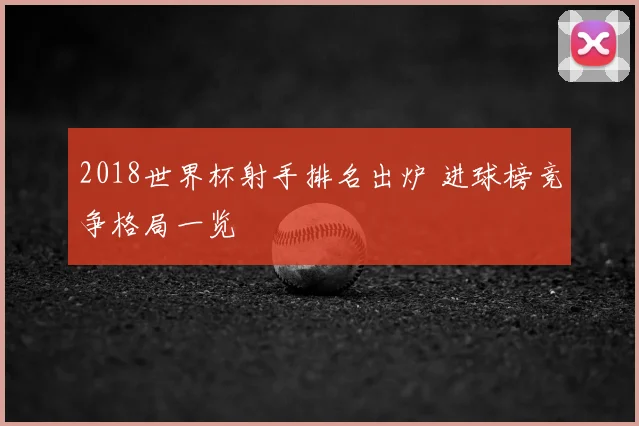 2018世界杯射手排名出炉 进球榜竞争格局一览