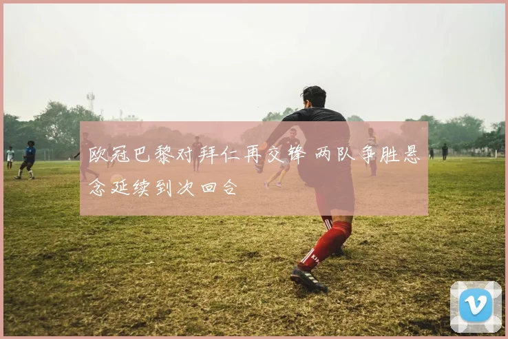欧冠巴黎对拜仁再交锋 两队争胜悬念延续到次回合